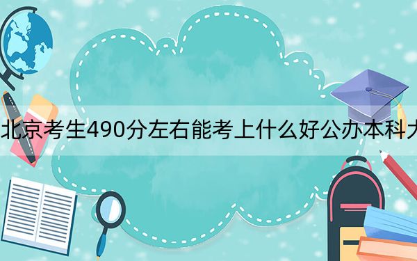 北京考生490分左右能考上什么好公办本科大学？