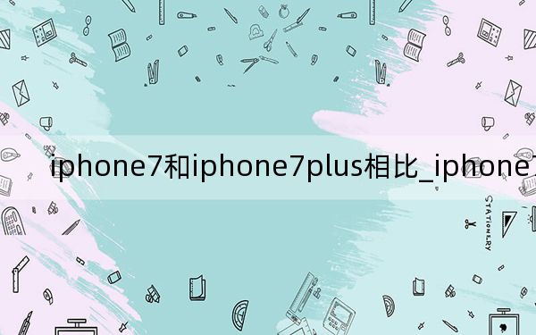 iphone7和iphone7plus相比_iphone7和iphone7plus