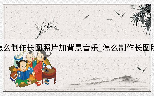怎么制作长图照片加背景音乐_怎么制作长图照片