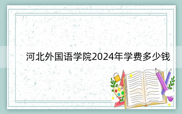 河北外国语学院2024年学费多少钱?每年最低19000元最高25000元(各专业收费标准)