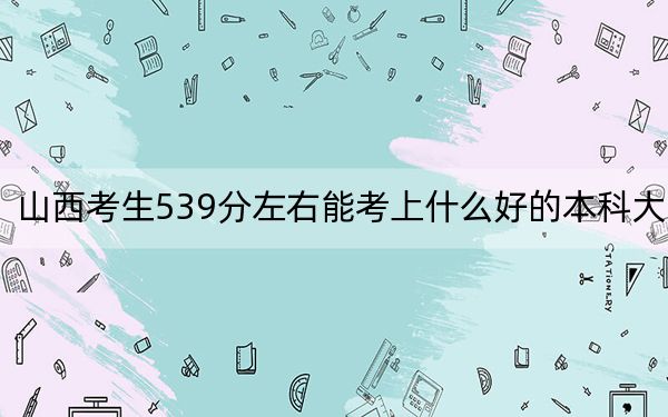 山西考生539分左右能考上什么好的本科大学？ 2024年一共录取33所大学