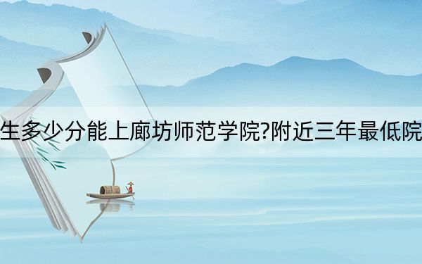 广西考生多少分能上廊坊师范学院?附近三年最低院校投档线