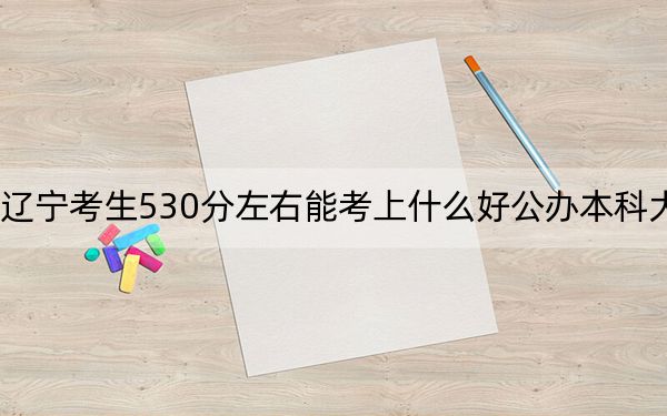 辽宁考生530分左右能考上什么好公办本科大学？ 2024年高考有26所最低分在530左右的大学