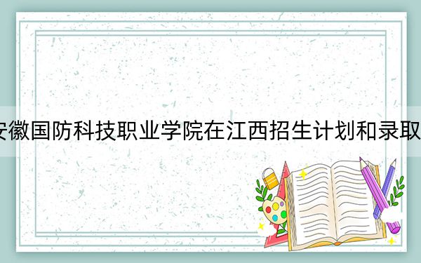 2024年安徽国防科技职业学院在江西招生计划和录取分数线是多少?江西考生2025年参考