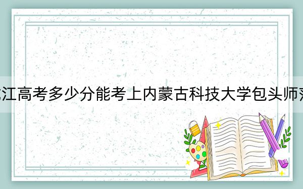 黑龙江高考多少分能考上内蒙古科技大学包头师范学院？2024年历史类最低487分 物理类最低437分