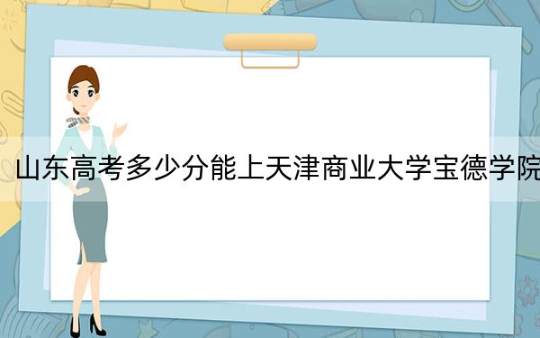 山东高考多少分能上天津商业大学宝德学院？2024年综合最低485分