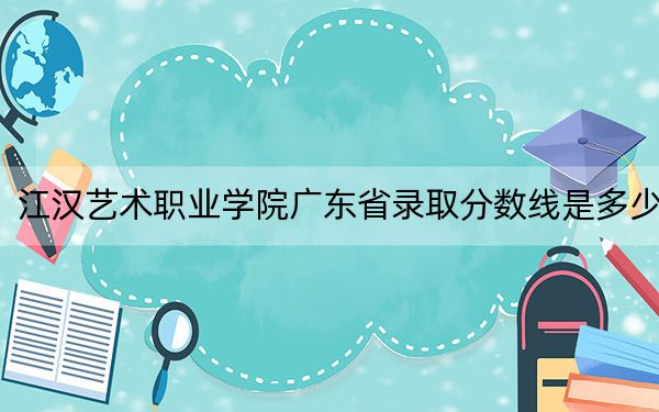 江汉艺术职业学院广东省录取分数线是多少？2025年广东考生参考