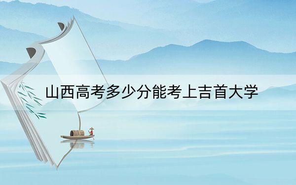 山西高考多少分能考上吉首大学?附2022-2024年最低录取分数线