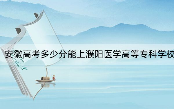 安徽高考多少分能上濮阳医学高等专科学校？2024年历史类录取分360分 物理类最低428分