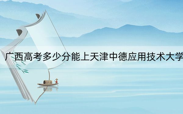 广西高考多少分能上天津中德应用技术大学？2024年历史类最低453分 物理类投档线439分