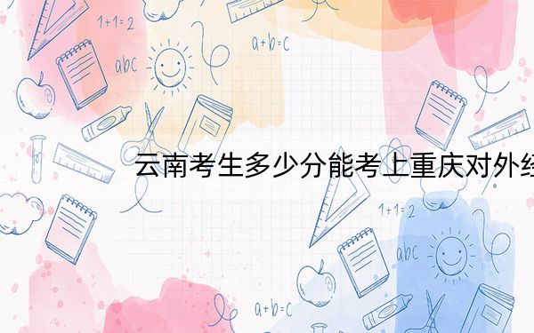 云南考生多少分能考上重庆对外经贸学院?附近三年最低院校投档线