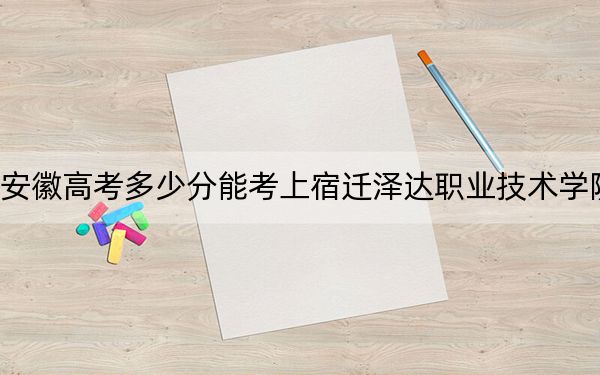 安徽高考多少分能考上宿迁泽达职业技术学院？附2022-2024年最低录取分数线