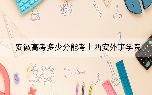 安徽高考多少分能考上西安外事学院？2024年历史类录取分462分 物理类录取分471分