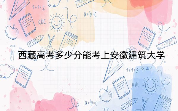 西藏高考多少分能考上安徽建筑大学？附2022-2024年最低录取分数线