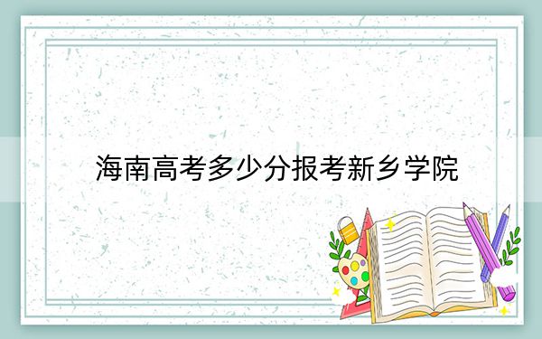 海南高考多少分报考新乡学院？2024年最低分数线483分
