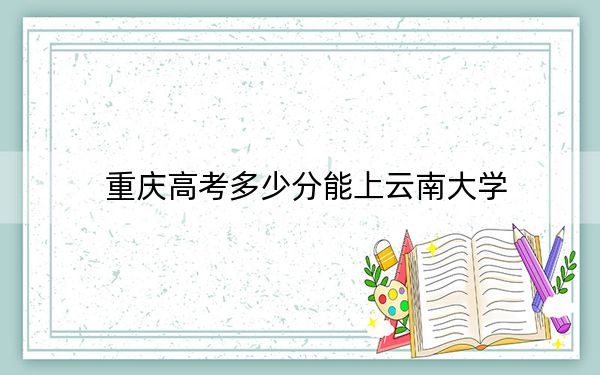 重庆高考多少分能上云南大学？附2022-2024年最低录取分数线