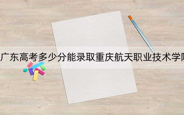 广东高考多少分能录取重庆航天职业技术学院?2024年历史类416分 物理类录取分442分