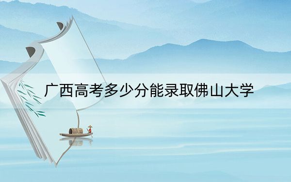 广西高考多少分能录取佛山大学？2024年历史类508分 物理类录取分496分
