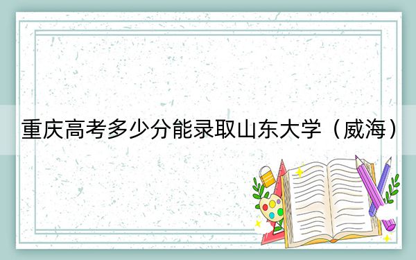 重庆高考多少分能录取山东大学（威海）？2024年历史类投档线600分 物理类录取分625分