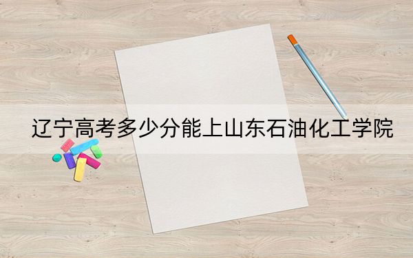 辽宁高考多少分能上山东石油化工学院？附2022-2024年最低录取分数线