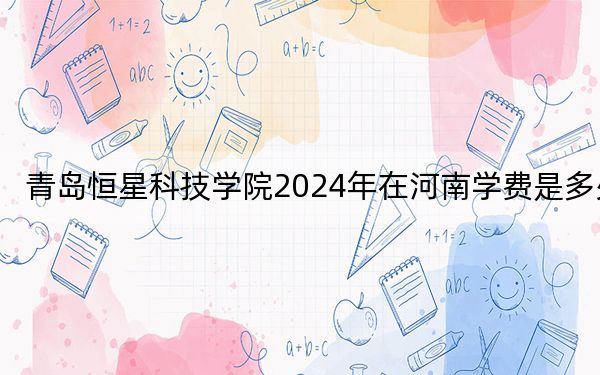 青岛恒星科技学院2024年在河南学费是多少?河南考生2025年参考