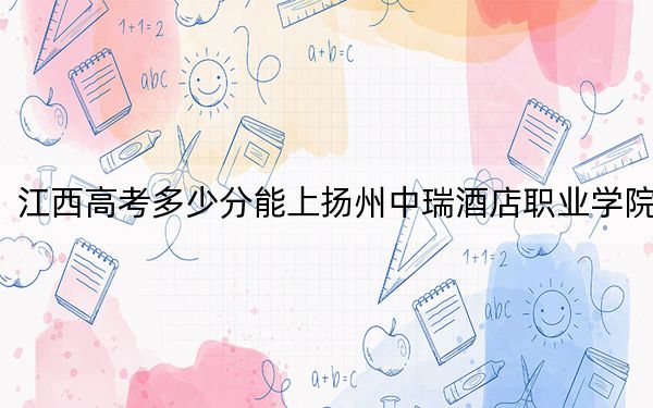 江西高考多少分能上扬州中瑞酒店职业学院？附2022-2024年最低录取分数线