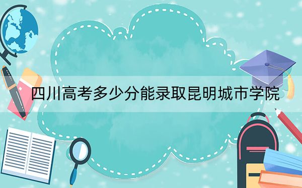 四川高考多少分能录取昆明城市学院？2024年文科最低486分 理科录取分474分