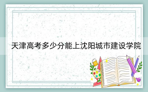 天津高考多少分能上沈阳城市建设学院？附带近三年最低录取分数线