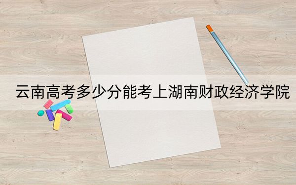 云南高考多少分能考上湖南财政经济学院？附2022-2024年最低录取分数线