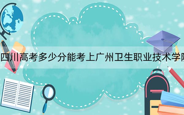 四川高考多少分能考上广州卫生职业技术学院？附2022-2024年最低录取分数线