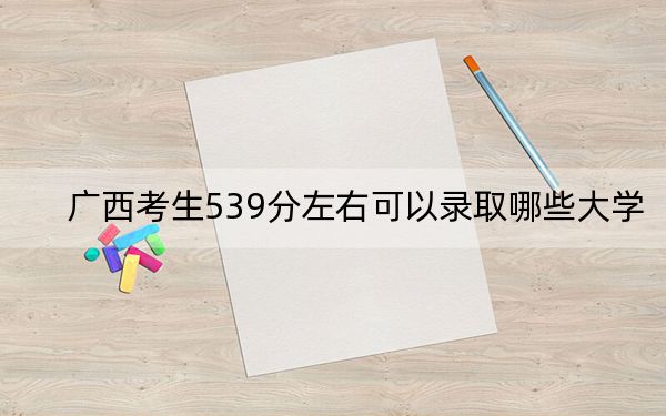 广西考生539分左右可以录取哪些大学？（附带近三年高考大学录取名单）