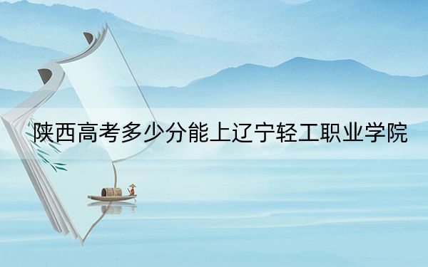 陕西高考多少分能上辽宁轻工职业学院？附2022-2024年最低录取分数线