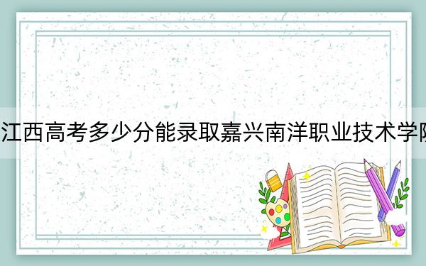 江西高考多少分能录取嘉兴南洋职业技术学院？2024年历史类321分 物理类录取分364分