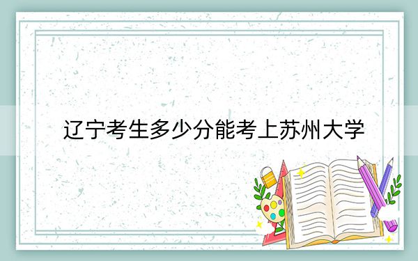 辽宁考生多少分能考上苏州大学？附2022-2024年最低录取分数线