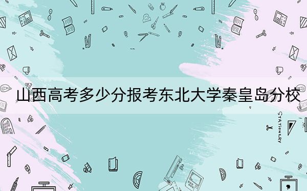 山西高考多少分报考东北大学秦皇岛分校？2024年文科最低564分 理科最低586分