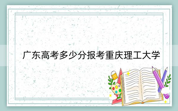 广东高考多少分报考重庆理工大学？2024年历史类最低529分 物理类投档线546分