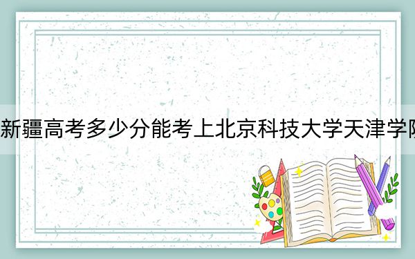 新疆高考多少分能考上北京科技大学天津学院？2024年录取分分