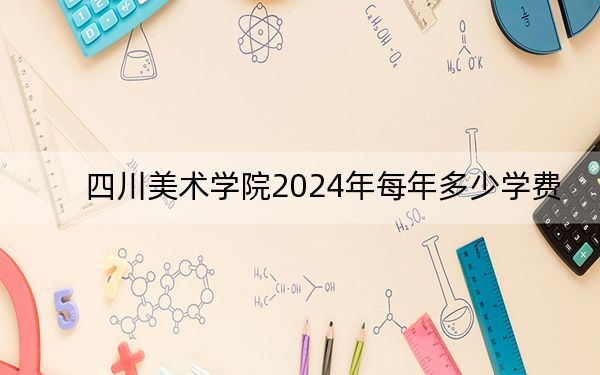 四川美术学院2024年每年多少学费？每年最低8050元最高13800元（供福建考生参考）