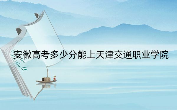 安徽高考多少分能上天津交通职业学院？附2022-2024年最低录取分数线