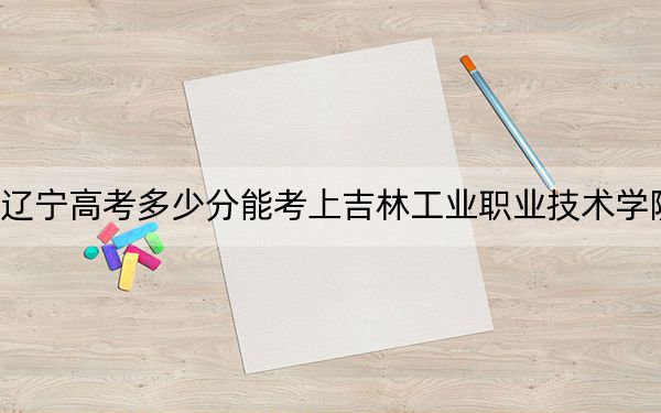 辽宁高考多少分能考上吉林工业职业技术学院？2024年历史类录取分215分 物理类最低359分