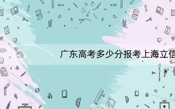 广东高考多少分报考上海立信会计金融学院?附2022-2024年院校最低投档线