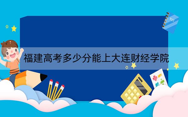 福建高考多少分能上大连财经学院？2024年历史类投档线436分 物理类录取分467分