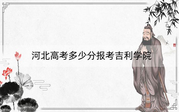 河北高考多少分报考吉利学院？2024年历史类最低468分 物理类投档线465分