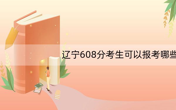 辽宁608分考生可以报考哪些本科大学？ 2024年有11所录取最低分608的大学