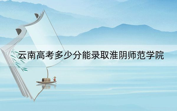 云南高考多少分能录取淮阴师范学院？2024年文科最低523分 理科最低463分