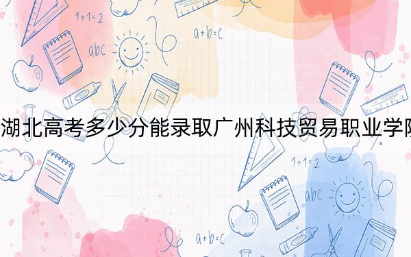 湖北高考多少分能录取广州科技贸易职业学院？附2022-2024年最低录取分数线