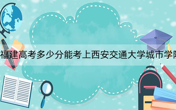 福建高考多少分能考上西安交通大学城市学院?2024年历史类投档线432分 物理类录取分491分