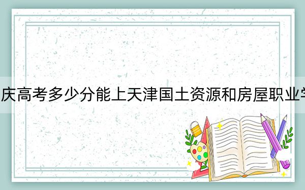 重庆高考多少分能上天津国土资源和房屋职业学院？附2022-2024年最低录取分数线