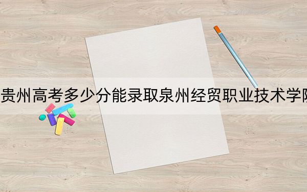 贵州高考多少分能录取泉州经贸职业技术学院？2024年历史类录取分261分 物理类录取分237分
