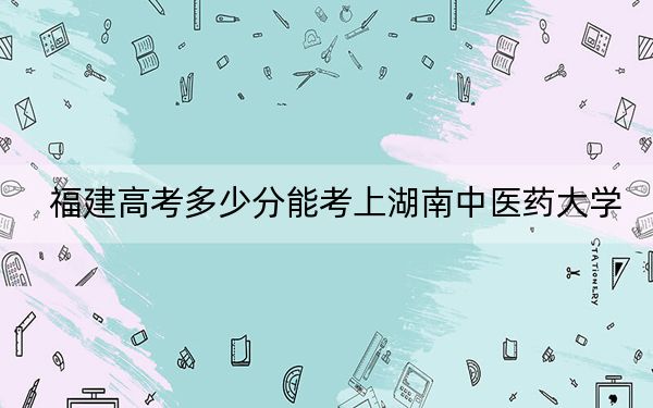 福建高考多少分能考上湖南中医药大学？附2022-2024年最低录取分数线